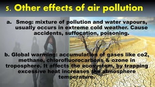 5. Other effects of air pollution
a. Smog: mixture of pollution and water vapours,
usually occurs in extreme cold weather. Cause
accidents, suffocation, poisoning.
b. Global warming: accumulation of gases like co2,
methane, chlorofluorocarbons & ozone in
troposphere. It affects the ecosystem, by trapping
excessive heat increases the atmosphere
temperature.
 