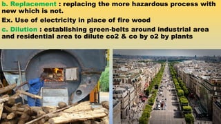 b. Replacement : replacing the more hazardous process with
new which is not.
Ex. Use of electricity in place of fire wood
c. Dilution : establishing green-belts around industrial area
and residential area to dilute co2 & co by o2 by plants
 