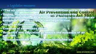 2. Legislative measures:
“The air (prevention and control ) pollution act in 1981”.
Saying, not allowing air pollutants to exceed the
permissible limits. CPCB has the authority to inspect the air
sample of the industries & take legal action.
Height of the chimney
Creation of smokeless zones
Research and education to reduce the nuisance of air
pollution
“Environment act 1986” for monitoring the air.
 