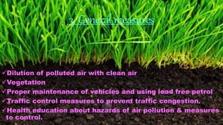 3. General measures
Dilution of polluted air with clean air
Vegetation
Proper maintenance of vehicles and using lead free petrol
Traffic control measures to prevent traffic congestion.
Health education about hazards of air pollution & measures
to control.
 