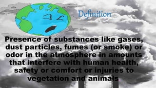 Definition
Presence of substances like gases,
dust particles, fumes (or smoke) or
odor in the atmosphere in amounts
that interfere with human health,
safety or comfort or injuries to
vegetation and animals.
 