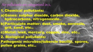 Air pollutants are categorized in 2,
1.Chemical pollutants:
a)Gases: sulphur dioxide, carbon dioxide,
hydrocarbons, nitrogenoxide..
b)Particulate matter: dust, smoke, aerosols,
grit, sand, etc..
c)Metal: lead, mercury, copper, zinc, etc..
2. Biological pollutants:
Pathogenic microbes(tubercle bacilli), spores,
pollen grains, etc..
 