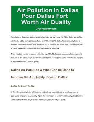 Air pollution in Dallas has reached a new height in the last few years. The AQI in Dallas is one of the
worst in the US for both ozone air pollution and PM2.5. In 2019, Dallas, Texas air quality failed to
meet the nationally mandated level, which was PM2.5 pollution, and ozone days. Due to air pollution
in Dallas, more than 1.5 million residents in Dallas are at health risk.
There may be a number of reasons behind the high AQI of Dallas such as industrialization, personal
cars, etc. In this article, I’ll talk about the reasons behind air pollution in Dallas and what can be done
to increase the Plano Texas air quality.
Dallas Air Pollution & What Can be Done to
Improve the Air Quality Index in Dallas
Dallas Air Quality Today
In 2019, the air quality index of Dallas was moderate but opposed threat to sensitive groups of
people and considered as unhealthy. Again, the commission on environmental quality stated that the
Dallas Fort Worth air quality had more than 100 days of unhealthy air quality.
 