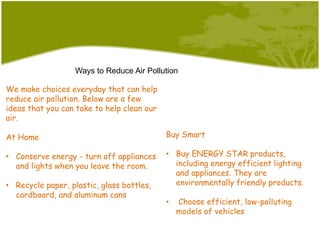 Ways to Reduce Air Pollution
We make choices everyday that can help
reduce air pollution. Below are a few
ideas that you can take to help clean our
air.
At Home
• Conserve energy - turn off appliances
and lights when you leave the room.
• Recycle paper, plastic, glass bottles,
cardboard, and aluminum cans
Buy Smart
• Buy ENERGY STAR products,
including energy efficient lighting
and appliances. They are
environmentally friendly products.
• Choose efficient, low-polluting
models of vehicles
 