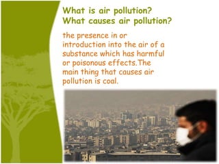 What is air pollution?
What causes air pollution?
the presence in or
introduction into the air of a
substance which has harmful
or poisonous effects.The
main thing that causes air
pollution is coal.
 