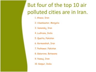 But four of the top 10 air
polluted cities are in Iran.
1. Ahwaz, Iran
2. Ulaanbaatar, Mongolia
3. Sanandaj, Iran
4. Ludhiana, India
5. Quetta, Pakistan
6. Kermanshah, Iran
7. Peshawar, Pakistan
8. Gaborone, Botswana
9. Yasouj, Iran
10. Kanpur, India
 