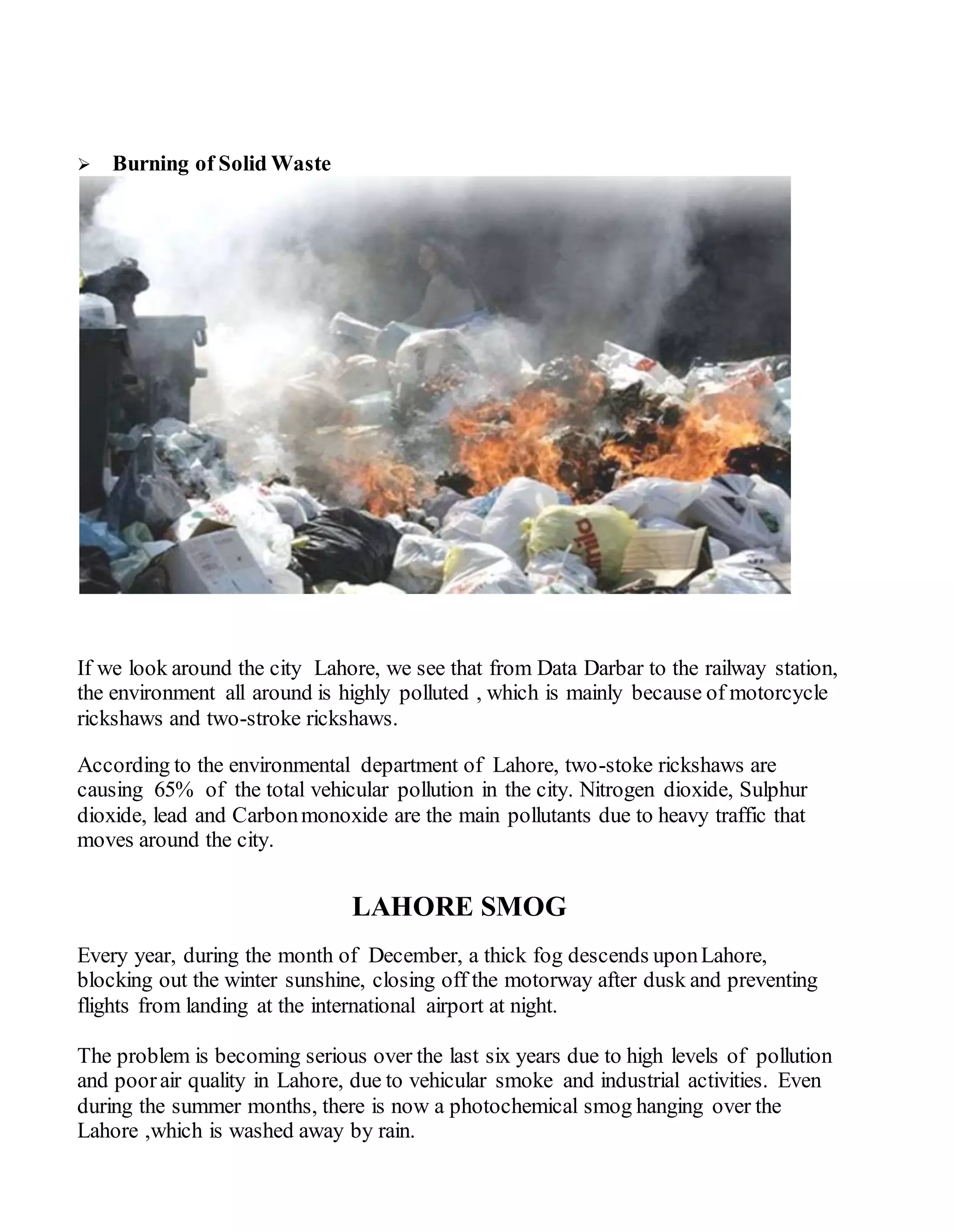  Burning of Solid Waste
If we look around the city Lahore, we see that from Data Darbar to the railway station,
the environment all around is highly polluted , which is mainly because of motorcycle
rickshaws and two-stroke rickshaws.
According to the environmental department of Lahore, two-stoke rickshaws are
causing 65% of the total vehicular pollution in the city. Nitrogen dioxide, Sulphur
dioxide, lead and Carbonmonoxide are the main pollutants due to heavy traffic that
moves around the city.
LAHORE SMOG
Every year, during the month of December, a thick fog descends uponLahore,
blocking out the winter sunshine, closing off the motorway after dusk and preventing
flights from landing at the international airport at night.
The problem is becoming serious over the last six years due to high levels of pollution
and poorair quality in Lahore, due to vehicular smoke and industrial activities. Even
during the summer months, there is now a photochemical smog hanging over the
Lahore ,which is washed away by rain.
 