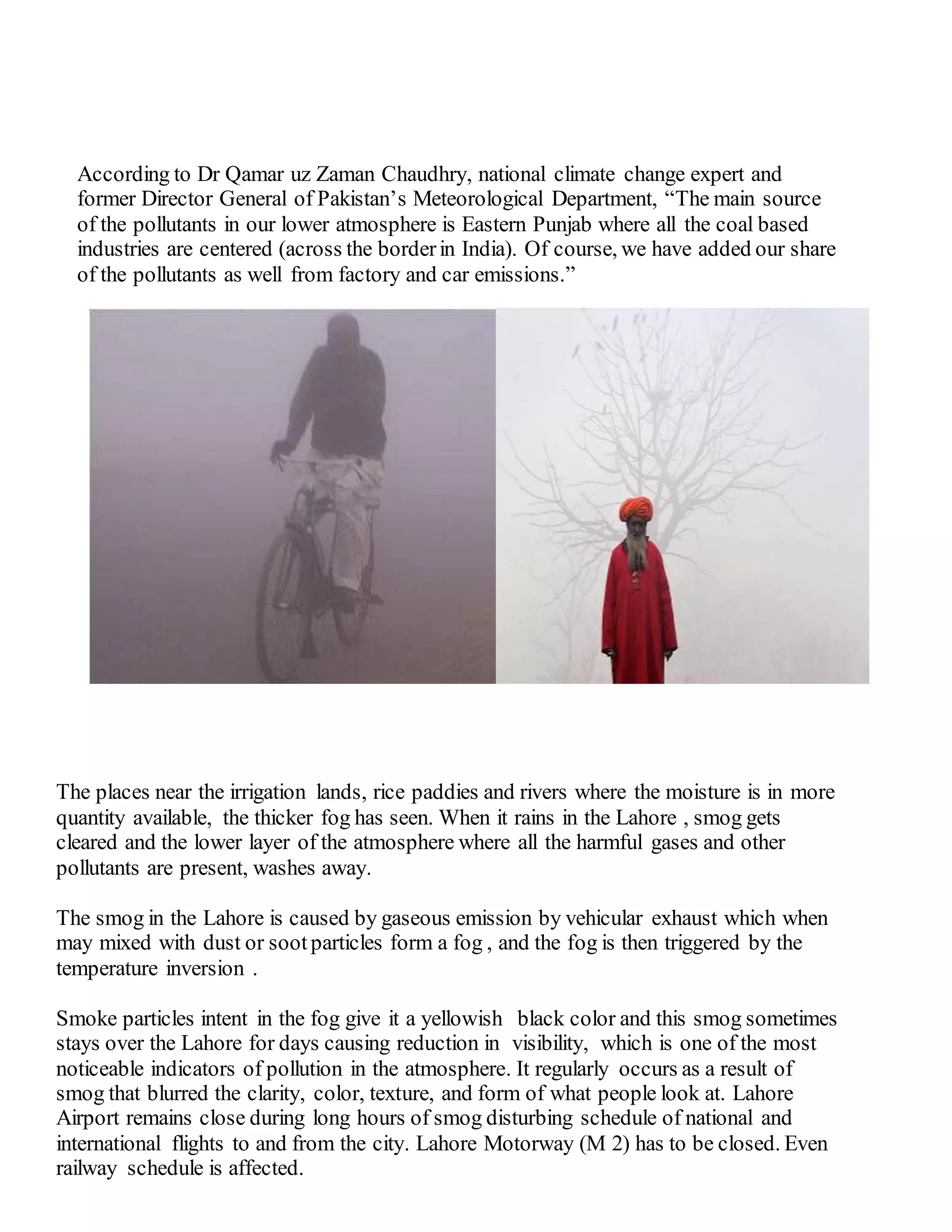 According to Dr Qamar uz Zaman Chaudhry, national climate change expert and
former Director General of Pakistan’s Meteorological Department, “The main source
of the pollutants in our lower atmosphere is Eastern Punjab where all the coal based
industries are centered (across the borderin India). Of course, we have added our share
of the pollutants as well from factory and car emissions.”
The places near the irrigation lands, rice paddies and rivers where the moisture is in more
quantity available, the thicker fog has seen. When it rains in the Lahore , smog gets
cleared and the lower layer of the atmosphere where all the harmful gases and other
pollutants are present, washes away.
The smog in the Lahore is caused by gaseous emission by vehicular exhaust which when
may mixed with dust or sootparticles form a fog , and the fog is then triggered by the
temperature inversion .
Smoke particles intent in the fog give it a yellowish black color and this smog sometimes
stays over the Lahore for days causing reduction in visibility, which is one of the most
noticeable indicators of pollution in the atmosphere. It regularly occurs as a result of
smog that blurred the clarity, color, texture, and form of what people look at. Lahore
Airport remains close during long hours of smog disturbing schedule of national and
international flights to and from the city. Lahore Motorway (M 2) has to be closed. Even
railway schedule is affected.
 