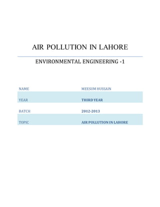 NAME MEESUM HUSSAIN
YEAR THIRDYEAR
BATCH 2012-2013
TOPIC AIR POLLUTION IN LAHORE
AIR POLLUTION IN LAHORE
ENVIRONMENTAL ENGINEERING -1
 