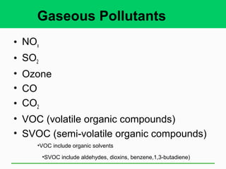 Gaseous Pollutants
• NOx
• SO2
• Ozone
• CO
• CO2
• VOC (volatile organic compounds)
• SVOC (semi-volatile organic compounds)
•SVOC include aldehydes, dioxins, benzene,1,3-butadiene)
•VOC include organic solvents
 