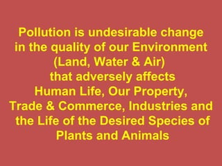 Pollution is undesirable change
in the quality of our Environment
(Land, Water & Air)
that adversely affects
Human Life, Our Property,
Trade & Commerce, Industries and
the Life of the Desired Species of
Plants and Animals
 