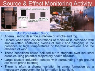 Air Quality Monitoring Sites at Indore
City
Source & Effect Monitoring Activity
• A term used to describe a mixture of smoke and fog.
• Occurs when high concentrations of moisture is combined with
smoke (often containing oxides of sulfur and nitrogen) in the
presence of high temperatures or thermal inversions and the
absence of wind.
• These conditions cause polluted air to stagnate over industrial
areas causing potential respiratory health hazards.
• Large coastal industrial centers with surrounding high ground
are more prone to smog.
• There is often a diurnal variation in smog formation as a
necessary component for its formation is sunlight.
Air Pollutants : Smog
 