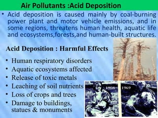 Air Pollutants :Acid Deposition
• Acid deposition is caused mainly by coal-burning
power plant and motor vehicle emissions, and in
some regions, threatens human health, aquatic life
and ecosystems,forests,and human-built structures.
• Human respiratory disorders
• Aquatic ecosystems affected
• Release of toxic metals
• Leaching of soil nutrients
• Loss of crops and trees
• Damage to buildings,
statues & monuments
Acid Deposition : Harmful Effects
 