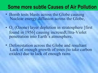 • Bomb tests blasts across the Globe causing
Nuclear energy diffusion across the Globe,
• O3 (Ozone) layer depletion in stratosphere [first
found in 1956] causing incresedUltra-Violet
penetration into Earth’s atmosphere,
• Deforestation across the Globe and resultant
Lack of enough growth of trees (to take carbon
oxides) due to lack of enough rains
Some more subtle Causes of Air Pollution
 