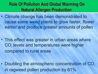 Role Of Pollution And Global Warming On
Natural Allergen Production
• Climate change has been demonstrated to
cause some weed plants to grow faster, flower
earlier and produce greater amounts of pollen
• This effect was greater in urban areas where
CO2 levels and temperatures were higher
compared to rural areas
• Doubling the atmospheric concentration of CO2
in ragweed pollen production by 61%
 