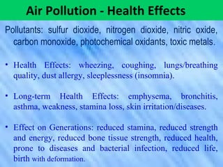 Pollutants: sulfur dioxide, nitrogen dioxide, nitric oxide,
carbon monoxide, photochemical oxidants, toxic metals.
• Health Effects: wheezing, coughing, lungs/breathing
quality, dust allergy, sleeplessness (insomnia).
• Long-term Health Effects: emphysema, bronchitis,
asthma, weakness, stamina loss, skin irritation/diseases.
• Effect on Generations: reduced stamina, reduced strength
and energy, reduced bone tissue strength, reduced health,
prone to diseases and bacterial infection, reduced life,
birth with deformation.
Air Pollution - Health Effects
 