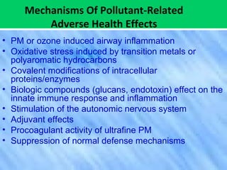 Mechanisms Of Pollutant-Related
Adverse Health Effects
• PM or ozone induced airway inflammation
• Oxidative stress induced by transition metals or
polyaromatic hydrocarbons
• Covalent modifications of intracellular
proteins/enzymes
• Biologic compounds (glucans, endotoxin) effect on the
innate immune response and inflammation
• Stimulation of the autonomic nervous system
• Adjuvant effects
• Procoagulant activity of ultrafine PM
• Suppression of normal defense mechanisms
 