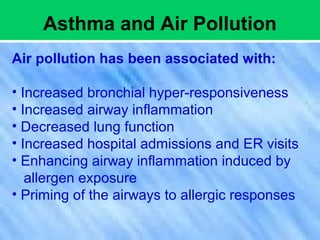 Asthma and Air Pollution
Air pollution has been associated with:
• Increased bronchial hyper-responsiveness
• Increased airway inflammation
• Decreased lung function
• Increased hospital admissions and ER visits
• Enhancing airway inflammation induced by
allergen exposure
• Priming of the airways to allergic responses
 
