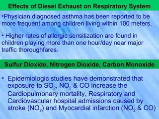 Effects of Diesel Exhaust on Respiratory System
•Physician diagnosed asthma has been reported to be
more frequent among children living within 100 meters.
• Higher rates of allergic sensitization are found in
children playing more than one hour/day near major
traffic thoroughfares.
Sulfur Dioxide, Nitrogen Dioxide, Carbon Monoxide
• Epidemiologic studies have demonstrated that
exposure to SO2, NO2 & CO increase the
Cardiopulmonary mortality, Respiratory and
Cardiovascular hospital admissions caused by
stroke (NO2) and Myocardial infarction (NO2 & CO)
 