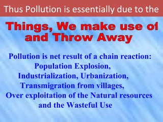 Thus Pollution is essentially due to the
Pollution is net result of a chain reaction:
Population Explosion,
Industrialization, Urbanization,
Transmigration from villages,
Over exploitation of the Natural resources
and the Wasteful Use
 