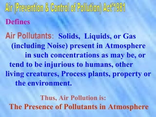 Defines
Air Pollutants: Solids, Liquids, or Gas
(including Noise) present in Atmosphere
in such concentrations as may be, or
tend to be injurious to humans, other
living creatures, Process plants, property or
the environment.
Thus, Air Pollution is:
The Presence of Pollutants in Atmosphere
 