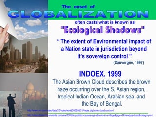 “ The extent of Environmental impact of
a Nation state in jurisdiction beyond
it’s sovereign control ”
(Dauvergne, 1997)
often casts what is known as
The onset of
INDOEX. 1999
The Asian Brown Cloud describes the brown
haze occurring over the S. Asian region,
tropical Indian Ocean, Arabian sea and
the Bay of Bengal.
http://www.cnn.com/video/data/2.0/video/world/2009/08/21/vause.big.brown.cloud.cnn.html
http://videosfromindia.smashits.com/view/3305/air-pollution-causes-eye-ailments-in-a-village&page=1&viewtype=basic&category=mr
 