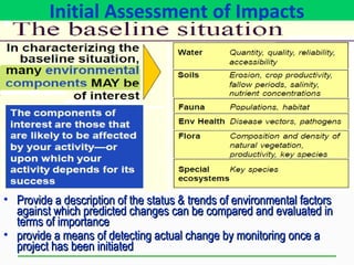 Initial Assessment of Impacts
• Provide a description of the status & trends of environmental factorsProvide a description of the status & trends of environmental factors
against which predicted changes can be compared and evaluated inagainst which predicted changes can be compared and evaluated in
terms of importanceterms of importance
• provide a means of detecting actual change by monitoring once aprovide a means of detecting actual change by monitoring once a
project has been initiatedproject has been initiated
 