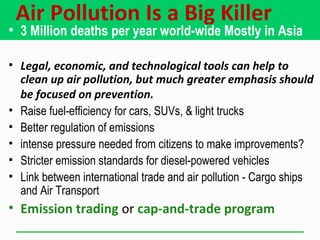 Air Pollution Is a Big Killer
• 3 Million deaths per year world-wide Mostly in Asia
• Legal, economic, and technological tools can help to
clean up air pollution, but much greater emphasis should
be focused on prevention.
• Raise fuel-efficiency for cars, SUVs, & light trucks
• Better regulation of emissions
• intense pressure needed from citizens to make improvements?
• Stricter emission standards for diesel-powered vehicles
• Link between international trade and air pollution - Cargo ships
and Air Transport
• Emission trading or cap-and-trade program
 