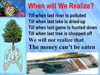 When will We Realize?
Till when last river is polluted
Till when last lake is dried-up
Till when last game is hunted down
Till when last tree is chopped off
We will not realize that
The money can’t be eaten
 