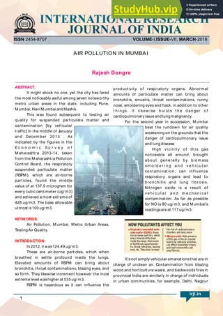 AIR POLLUTION IN MUMBAI
ABSTRACT:
It might shock no one, yet the city has fared
the most noticeably awful among seven noteworthy
metro urban areas in the state, including Pune,
M umbai, Navi M umbai and Nashik.
This was found subsequent to testing air
quality for suspended particulate matter and
contamination [by vehicular
traffic] in the middle of January
and Decem ber 2013 . As
indicated by the figures in the
E c o n o m i c S u r v e y o f
M aharashtra 2013-14, taken
from the M aharashtra Pollution
Control Board, the respiratory
suspended particulate matter
(RSPM ), which are air-borne
particles, found the middle
value of at 137.9 microgram for
every cubic centimeter (ug/ m3)
and achieved a most extreme of
428 ug/ m3. The base allowable
utmost is100 ug/ m3.
KEYWORDS:
INTRODUCTION:
Air Pollution, M umbai, M etro Urban Areas,
TestingAir Quality.
In 2012, it was124.49 ug/ m3.
These are air-borne particles, which when
breathed in settle profound inside the lungs.
Elevated amounts of RSPM can bring about
bronchitis, throat contaminations, blazing eyes, and
so forth. They likewise increment however the most
extreme level washigher at 535 ug/ m3.
RSPM is hazardous as it can influence the
productivity of respiratory organs. Abnormal
amounts of particulate matter can bring about
bronchitis, sinusitis, throat contaminations, runny
nose, smoldering eyes and hack, in addition to other
t h in gs. It likew ise b u ild s t h e d an ger o f
cardiopulmonary issue and lungmalignancy.
For the second year in succession, M umbai
beat the rundown for air quality
weakening on the grounds that the
danger of cardiopulmonary issue
and lungdisease
High vicinit y of t his gas
noticeable all around, brought
about generally by biom ass
sm o l d e r i n g a n d v e h i cu l a r
cont am inat ion, can influence
respiratory organs and lead to
bronchit is and lung fibrosis.
Nitrogen oxide is a result of
v e h i cu l a r a n d m e ch a n i ca l
contamination. As far as possible
for NO is 80 ug/ m3, and M umbai's
readingsare at 117 ug/ m3.
It'snot simply vehicular emanationsthat are in
charge of unclean air. Contamination from blazing
wood and horticulture waste, and backwoodsfiresin
provincial India are similarly in charge of individuals
in urban communities, for example, Delhi, Nagpur
ISSN 2454-8707 VOLUME-I,ISSUE-VII, MARCH-2016
Rajesh Dongre
irji.in
1
 
