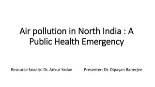 Air pollution in North India : A
Public Health Emergency
Resource faculty: Dr. Ankur Yadav Presenter: Dr. Dipayan Banerjee
 