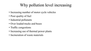 Why pollution level increasing
• Increasing number of motor cycle vehicles
• Poor quality of fuel
• Industrial pollutants
• Over loaded trucks and buses
• Traffic congestions
• Increasing use of thermal power plants
• Incineration of waste materials
 