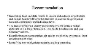 Recommendation
 Generating base line data related to indoor and outdoor air pollutants
and human health will form the platform to address this problem at
national, community and individual level.
 The lack of proper air quality monitoring system to track human
exposure to is a major limitation. This has to be addressed and take
necessary actions.
 Establishing a modern ambient air quality monitoring systems at least
covering major cities.
 Identifying new mitigation strategies and implementing.
 