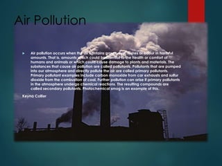 Air Pollution
 Air pollution occurs when the air contains gases, dust, fumes or odour in harmful
amounts. That is, amounts which could be harmful to the health or comfort of
humans and animals or which could cause damage to plants and materials. The
substances that cause air pollution are called pollutants. Pollutants that are pumped
into our atmosphere and directly pollute the air are called primary pollutants.
Primary pollutant examples include carbon monoxide from car exhausts and sulfur
dioxide from the combustion of coal. Further pollution can arise if primary pollutants
in the atmosphere undergo chemical reactions. The resulting compounds are
called secondary pollutants. Photochemical smog is an example of this.
Keyna Collier
 