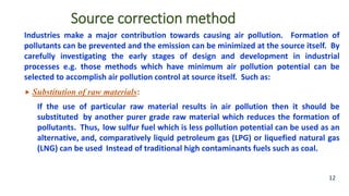 Source correction method
Industries make a major contribution towards causing air pollution. Formation of
pollutants can be prevented and the emission can be minimized at the source itself. By
carefully investigating the early stages of design and development in industrial
processes e.g. those methods which have minimum air pollution potential can be
selected to accomplish air pollution control at source itself. Such as:
 Substitution of raw materials:
If the use of particular raw material results in air pollution then it should be
substituted by another purer grade raw material which reduces the formation of
pollutants. Thus, low sulfur fuel which is less pollution potential can be used as an
alternative, and, comparatively liquid petroleum gas (LPG) or liquefied natural gas
(LNG) can be used Instead of traditional high contaminants fuels such as coal.
12
 
