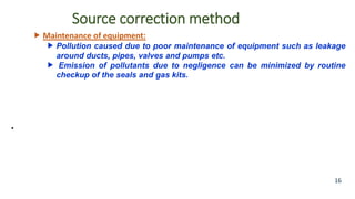 Source correction method
 Maintenance of equipment:
 Pollution caused due to poor maintenance of equipment such as leakage
around ducts, pipes, valves and pumps etc.
 Emission of pollutants due to negligence can be minimized by routine
checkup of the seals and gas kits.
•
16
 