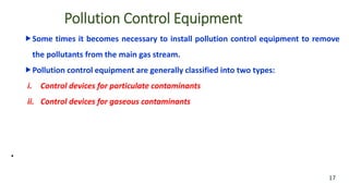 Pollution Control Equipment
Some times it becomes necessary to install pollution control equipment to remove
the pollutants from the main gas stream.
Pollution control equipment are generally classified into two types:
i. Control devices for particulate contaminants
ii. Control devices for gaseous contaminants
•
17
 