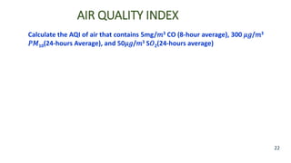 AIR QUALITY INDEX
22
Calculate the AQI of air that contains 5mg/𝑚3 CO (8-hour average), 300 𝜇𝑔/𝑚3
𝑃𝑀10(24-hours Average), and 50𝜇𝑔/𝑚3 S𝑂2(24-hours average)
 