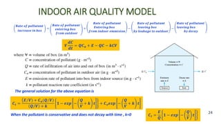 INDOOR AIR QUALITY MODEL
24
𝑹𝒂𝒕𝒆 𝒐𝒇 𝒑𝒐𝒍𝒍𝒖𝒕𝒂𝒏𝒕
𝒊𝒏𝒄𝒓𝒆𝒂𝒔𝒆 𝒊𝒏 𝒃𝒐𝒙
=
𝑹𝒂𝒕𝒆 𝒐𝒇 𝒑𝒐𝒍𝒍𝒖𝒕𝒂𝒏𝒕
𝒆𝒏𝒕𝒆𝒓𝒊𝒏𝒈 𝒃𝒐𝒙
𝒇𝒓𝒐𝒎 𝒐𝒖𝒕𝒅𝒐𝒐𝒓
+
𝑹𝒂𝒕𝒆 𝒐𝒇 𝒑𝒐𝒍𝒍𝒖𝒕𝒂𝒏𝒕
𝑬𝒏𝒕𝒆𝒓𝒊𝒏𝒈 𝒃𝒐𝒙
𝒇𝒓𝒐𝒎 𝒊𝒏𝒅𝒐𝒐𝒓 𝒆𝒎𝒎𝒊𝒔𝒊𝒐𝒏
−
𝑹𝒂𝒕𝒆 𝒐𝒇 𝒑𝒐𝒍𝒍𝒖𝒕𝒂𝒏𝒕
𝒍𝒆𝒂𝒗𝒊𝒏𝒈 𝒃𝒐𝒙
𝒃𝒚 𝒍𝒆𝒂𝒌𝒂𝒈𝒆 𝒕𝒐 𝒐𝒖𝒕𝒅𝒐𝒐𝒓
−
𝑹𝒂𝒕𝒆 𝒐𝒇 𝒑𝒐𝒍𝒍𝒖𝒕𝒂𝒏𝒕
𝒍𝒆𝒂𝒗𝒊𝒏𝒈 𝒃𝒐𝒙
𝒃𝒚 𝒅𝒆𝒄𝒂𝒚
𝑽
𝒅𝑪
𝒅𝒕
= 𝑸𝑪𝒂 + 𝑬 − 𝑸𝑪 − 𝒌𝑪𝑽
The general solution for the above equation is
𝑪𝒕 =
𝑬 𝑽 + 𝑪𝒂(𝑸 𝑽
𝑸 𝑽 + 𝒌
𝟏 − 𝒆𝒙𝒑 −
𝑸
𝑽
+ 𝒌 𝒕 + 𝑪𝒐𝒆𝒙𝒑 −
𝑸
𝑽
+ 𝒌 𝒕
When the pollutant is conservative and does not decay with time , k=0 𝑪𝒕 =
𝑬
𝑸
𝟏 − 𝒆𝒙𝒑 −
𝑸
𝑽
𝒕
 
