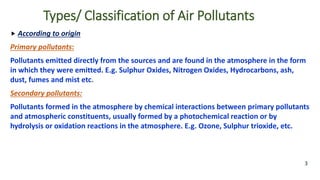Types/ Classification of Air Pollutants
 According to origin
Primary pollutants:
Pollutants emitted directly from the sources and are found in the atmosphere in the form
in which they were emitted. E.g. Sulphur Oxides, Nitrogen Oxides, Hydrocarbons, ash,
dust, fumes and mist etc.
Secondary pollutants:
Pollutants formed in the atmosphere by chemical interactions between primary pollutants
and atmospheric constituents, usually formed by a photochemical reaction or by
hydrolysis or oxidation reactions in the atmosphere. E.g. Ozone, Sulphur trioxide, etc.
3
 