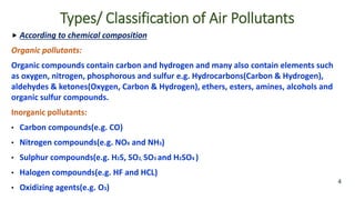  According to chemical composition
Organic pollutants:
Organic compounds contain carbon and hydrogen and many also contain elements such
as oxygen, nitrogen, phosphorous and sulfur e.g. Hydrocarbons(Carbon & Hydrogen),
aldehydes & ketones(Oxygen, Carbon & Hydrogen), ethers, esters, amines, alcohols and
organic sulfur compounds.
Inorganic pollutants:
• Carbon compounds(e.g. CO)
• Nitrogen compounds(e.g. NOX and NH3)
• Sulphur compounds(e.g. H2S, SO2, SO3 and H2SO4 )
• Halogen compounds(e.g. HF and HCL)
• Oxidizing agents(e.g. O3)
4
Types/ Classification of Air Pollutants
 