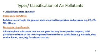  According to state of matter
Gaseous air pollutants: air pollutants:
Pollutants occurring in the gaseous state at normal temperature and pressure e.g. CO, CO2,
NOX, SOX, etc.
Particulate air pollutants:
All atmospheric substances that are not gases but may be suspended droplets, solid
particles or mixture of the two are generally referred to as particulates e.g. Aerosols, dust,
smoke, fumes, mist, fog, fly ash and soot etc.
5
Types/ Classification of Air Pollutants
 