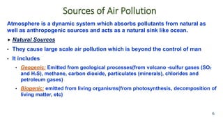 Sources of Air Pollution
Atmosphere is a dynamic system which absorbs pollutants from natural as
well as anthropogenic sources and acts as a natural sink like ocean.
 Natural Sources
• They cause large scale air pollution which is beyond the control of man
• It includes
• Geogenic: Emitted from geological processes(from volcano -sulfur gases (SO2
and H2S), methane, carbon dioxide, particulates (minerals), chlorides and
petroleum gases)
• Biogenic: emitted from living organisms(from photosynthesis, decomposition of
living matter, etc)
6
 