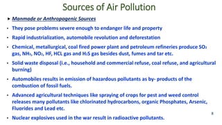  Manmade or Anthropogenic Sources
• They pose problems severe enough to endanger life and property
• Rapid industrialization, automobile revolution and deforestation
• Chemical, metallurgical, coal fired power plant and petroleum refineries produce SO2
gas, NH3, NO2, HF, HCL gas and H2S gas besides dust, fumes and tar etc.
• Solid waste disposal (i.e., household and commercial refuse, coal refuse, and agricultural
burning)
• Automobiles results in emission of hazardous pollutants as by- products of the
combustion of fossil fuels.
• Advanced agricultural techniques like spraying of crops for pest and weed control
releases many pollutants like chlorinated hydrocarbons, organic Phosphates, Arsenic,
Fluorides and Lead etc.
• Nuclear explosives used in the war result in radioactive pollutants.
8
Sources of Air Pollution
 