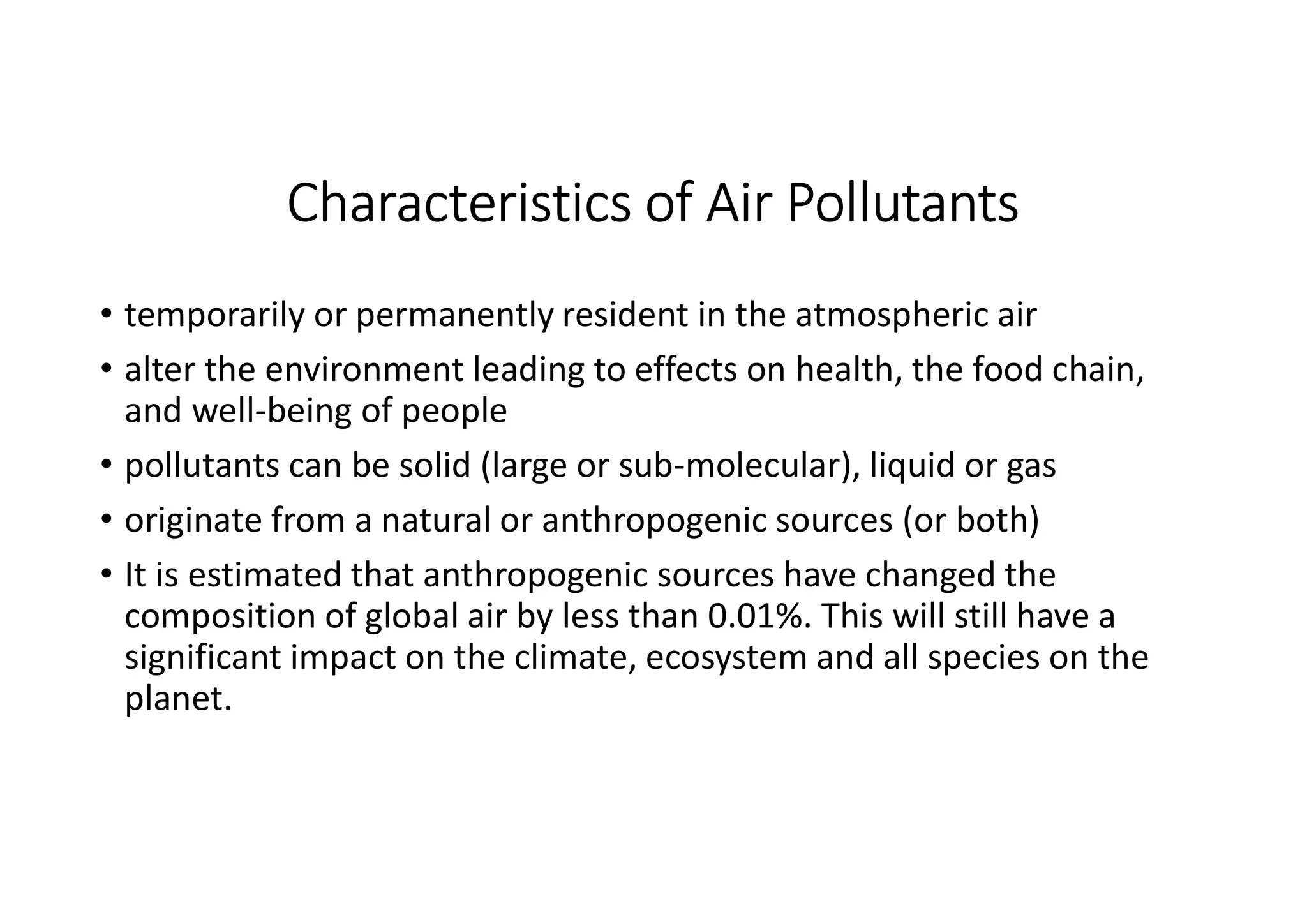 Characteristics of Air Pollutants
• temporarily or permanently resident in the atmospheric air
• alter the environment leading to effects on health, the food chain,
and well-being of people
• pollutants can be solid (large or sub-molecular), liquid or gas
• originate from a natural or anthropogenic sources (or both)
• It is estimated that anthropogenic sources have changed the
composition of global air by less than 0.01%. This will still have a
significant impact on the climate, ecosystem and all species on the
planet.
 