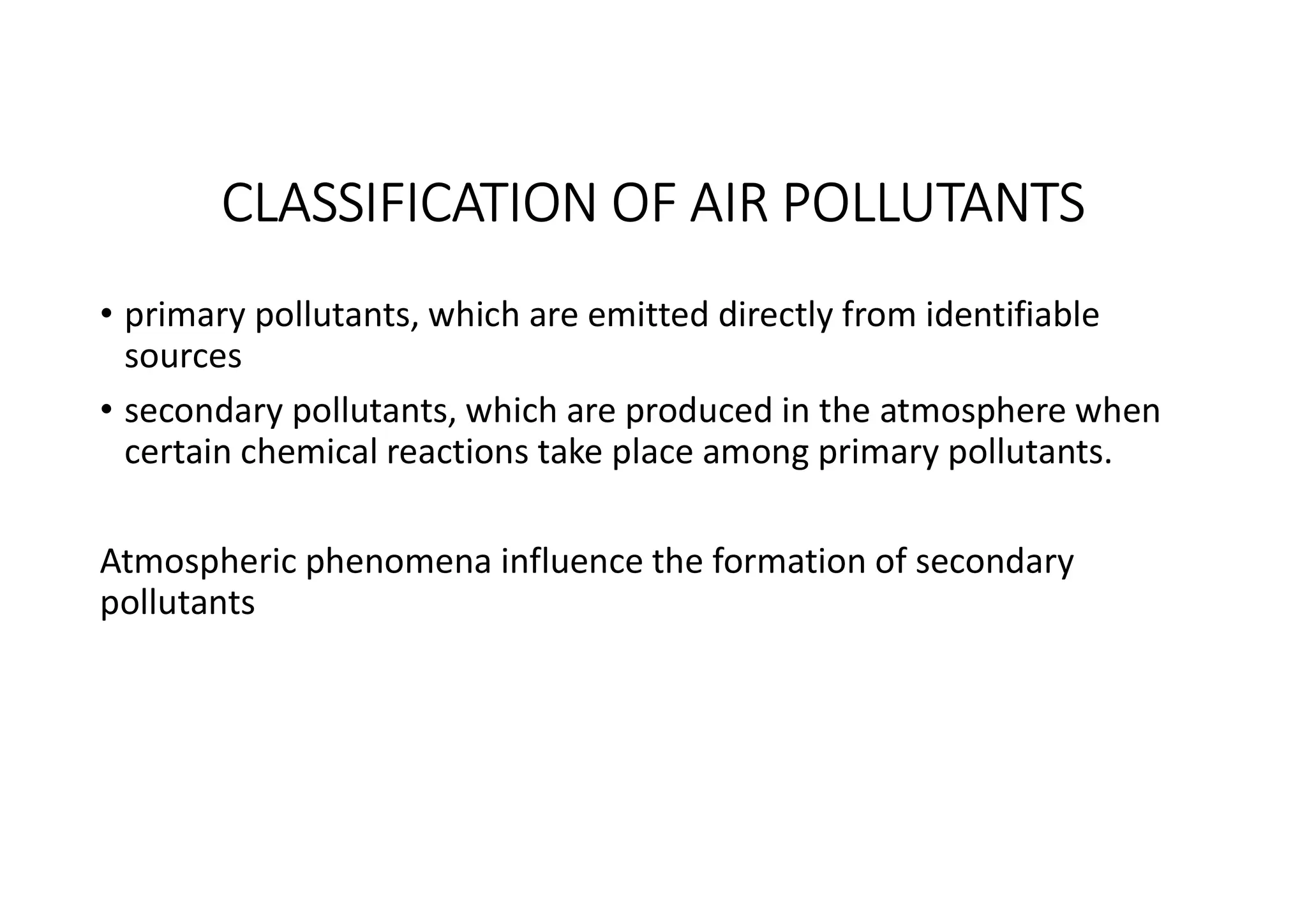 CLASSIFICATION OF AIR POLLUTANTS
• primary pollutants, which are emitted directly from identifiable
sources
• secondary pollutants, which are produced in the atmosphere when
certain chemical reactions take place among primary pollutants.
Atmospheric phenomena influence the formation of secondary
pollutants
 