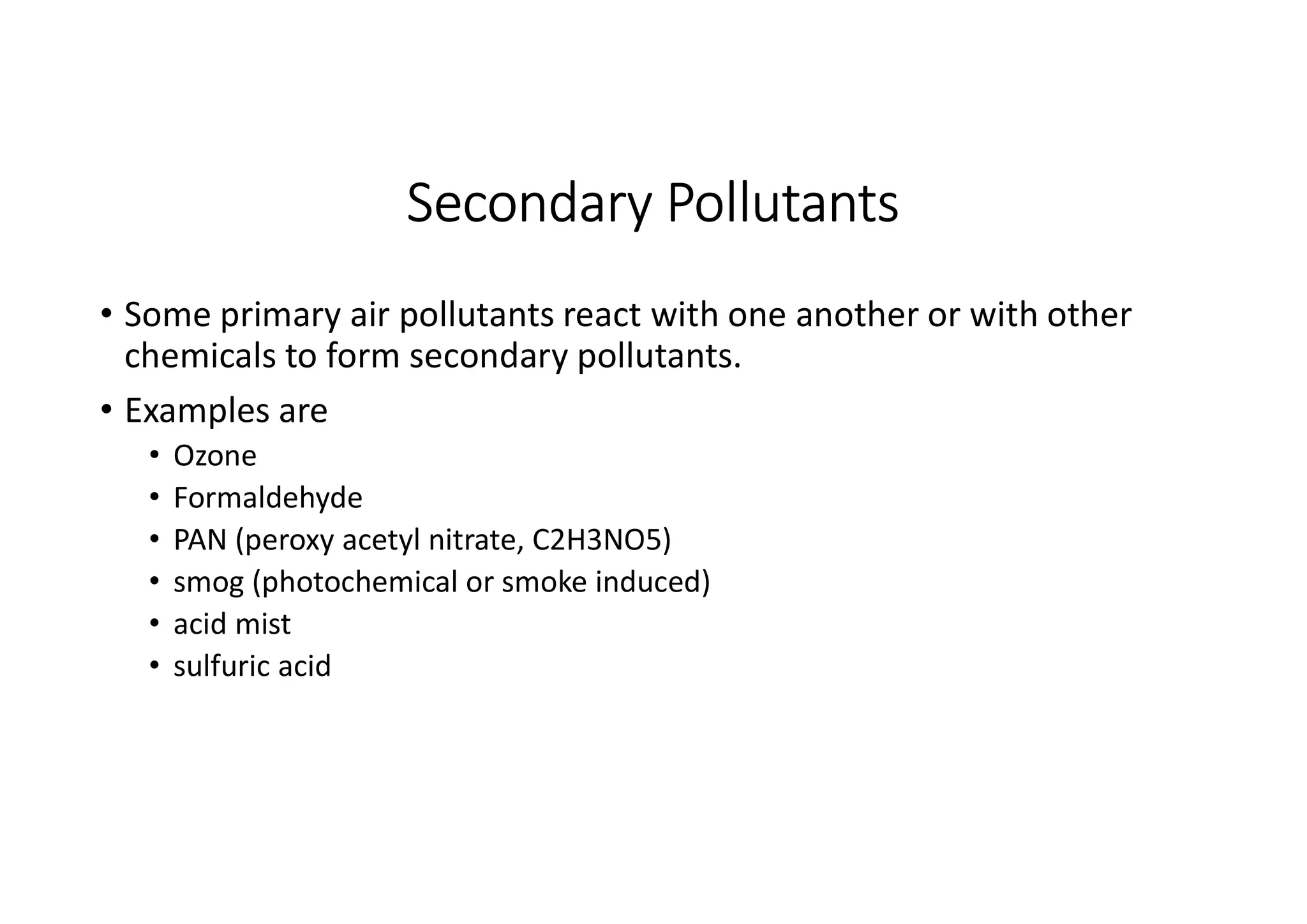 Secondary Pollutants
• Some primary air pollutants react with one another or with other
chemicals to form secondary pollutants.
• Examples are
• Ozone
• Formaldehyde
• PAN (peroxy acetyl nitrate, C2H3NO5)
• smog (photochemical or smoke induced)
• acid mist
• sulfuric acid
 