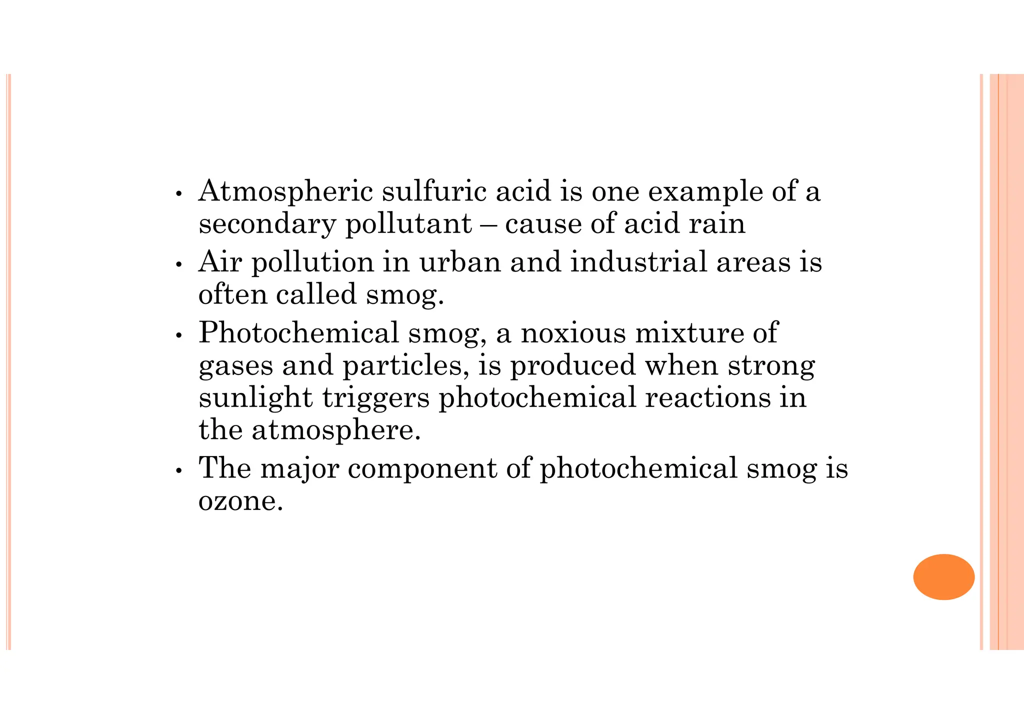 • Atmospheric sulfuric acid is one example of a
secondary pollutant – cause of acid rain
• Air pollution in urban and industrial areas is
often called smog.
• Photochemical smog, a noxious mixture of
gases and particles, is produced when strong
sunlight triggers photochemical reactions in
the atmosphere.
• The major component of photochemical smog is
ozone.
 
