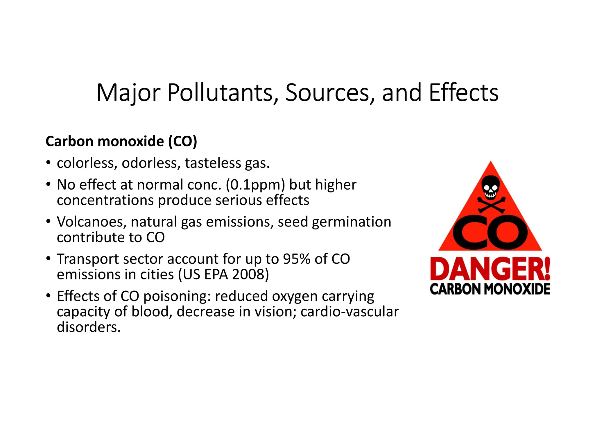 Major Pollutants, Sources, and Effects
Carbon monoxide (CO)
• colorless, odorless, tasteless gas.
• No effect at normal conc. (0.1ppm) but higher
concentrations produce serious effects
• Volcanoes, natural gas emissions, seed germination
contribute to CO
• Transport sector account for up to 95% of CO
emissions in cities (US EPA 2008)
• Effects of CO poisoning: reduced oxygen carrying
capacity of blood, decrease in vision; cardio-vascular
disorders.
 
