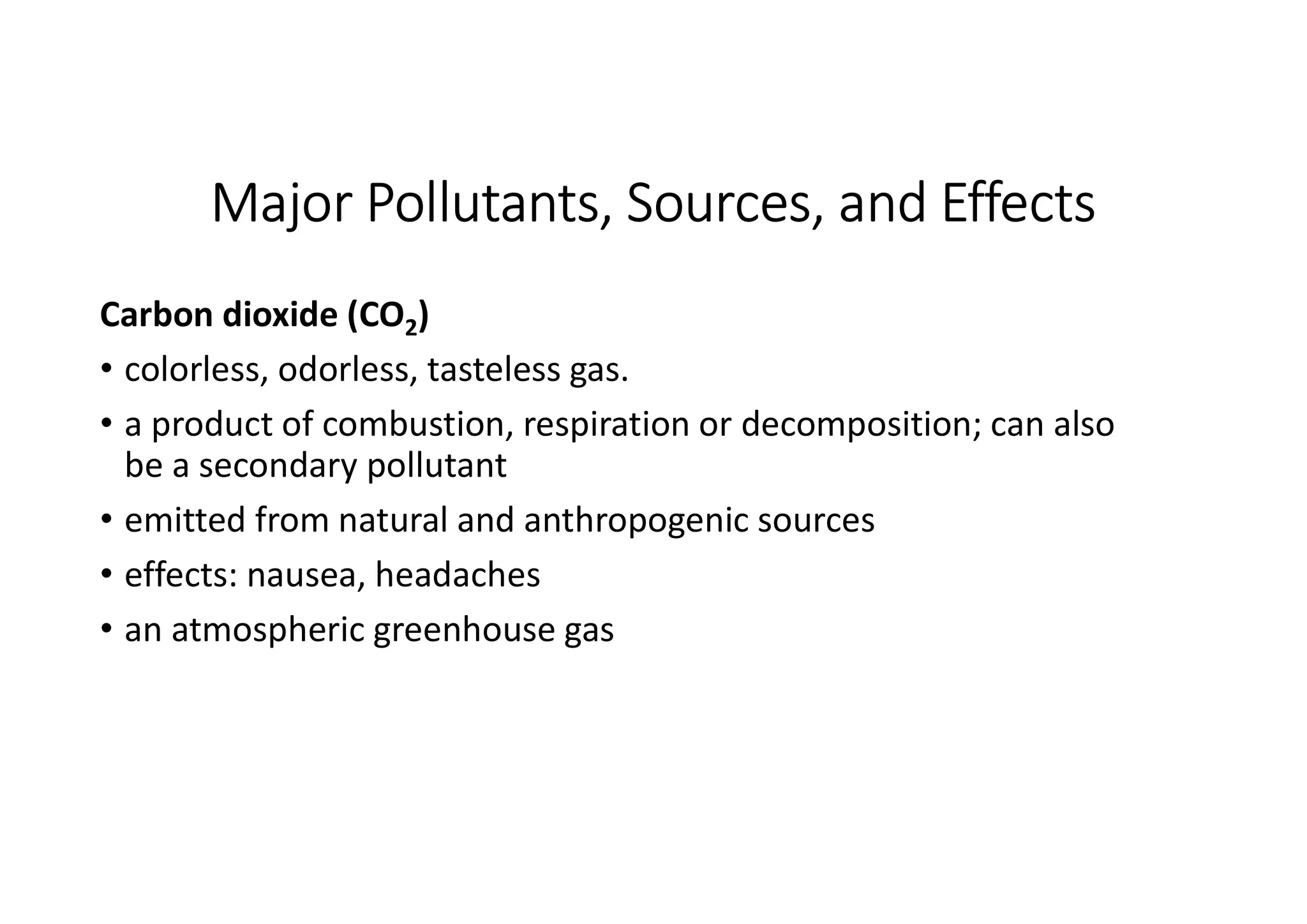 Major Pollutants, Sources, and Effects
Carbon dioxide (CO2)
• colorless, odorless, tasteless gas.
• a product of combustion, respiration or decomposition; can also
be a secondary pollutant
• emitted from natural and anthropogenic sources
• effects: nausea, headaches
• an atmospheric greenhouse gas
 